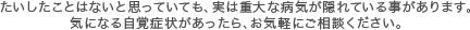 たいしたことはないと思っていても、実は重大な病気が隠れている事があります。気になる自覚症状があったら、お気軽にご相談ください。 
